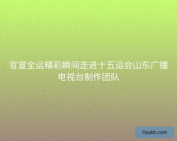 官宣全运精彩瞬间走进十五运会山东广播电视台制作团队