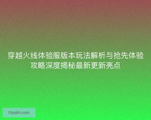 穿越火线体验服版本玩法解析与抢先体验攻略深度揭秘最新更新亮点